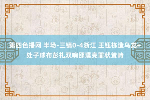 第四色播网 半场-三镇0-4浙江 王钰栋造乌龙+处子球布彭扎双响邵璞亮罪状耸峙