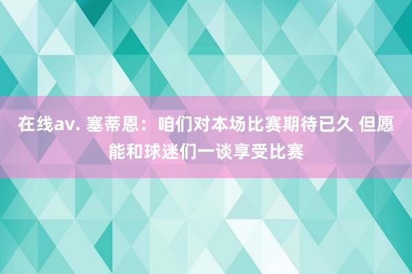 在线av. 塞蒂恩：咱们对本场比赛期待已久 但愿能和球迷们一谈享受比赛