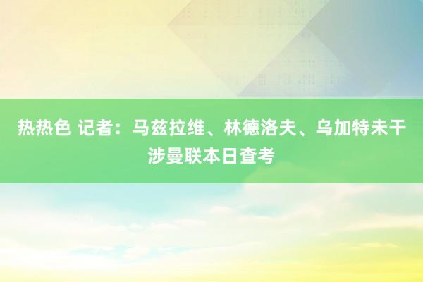 热热色 记者：马兹拉维、林德洛夫、乌加特未干涉曼联本日查考