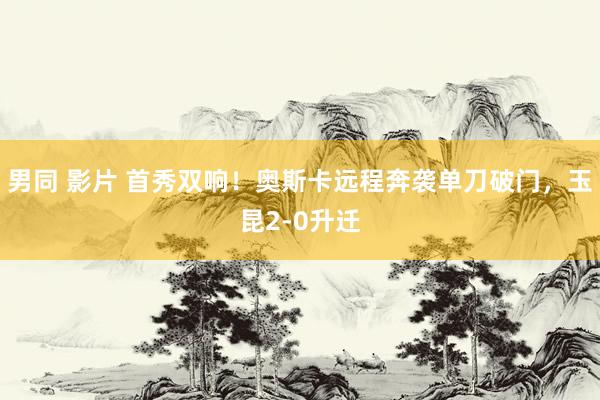 男同 影片 首秀双响！奥斯卡远程奔袭单刀破门，玉昆2-0升迁