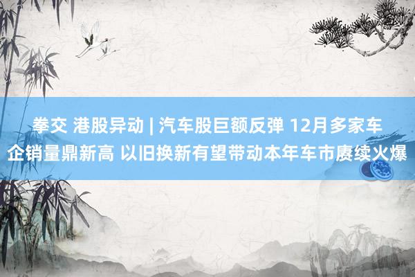 拳交 港股异动 | 汽车股巨额反弹 12月多家车企销量鼎新高 以旧换新有望带动本年车市赓续火爆