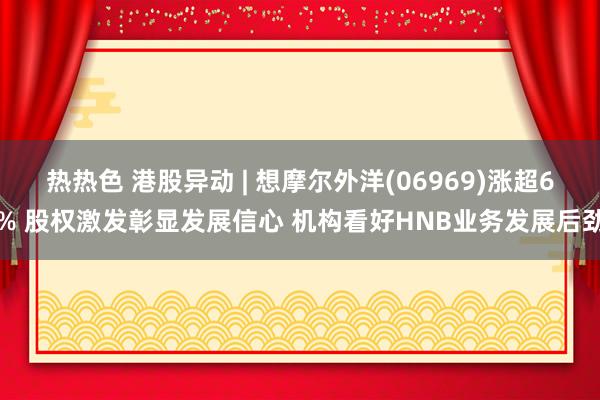 热热色 港股异动 | 想摩尔外洋(06969)涨超6% 股权激发彰显发展信心 机构看好HNB业务发展后劲