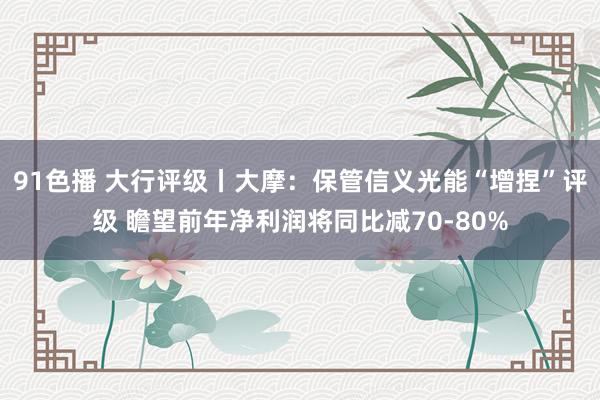 91色播 大行评级丨大摩：保管信义光能“增捏”评级 瞻望前年净利润将同比减70-80%