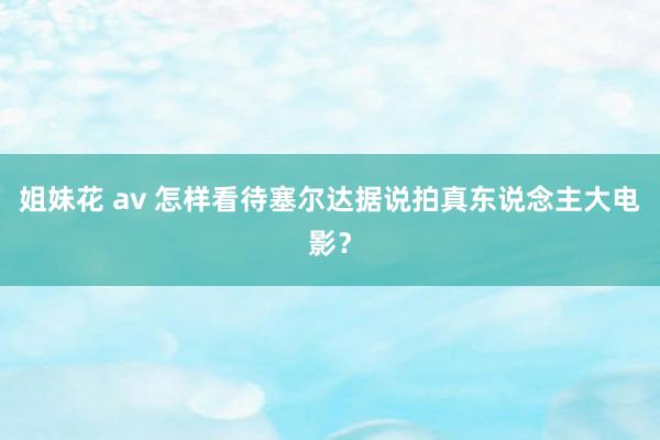 姐妹花 av 怎样看待塞尔达据说拍真东说念主大电影？