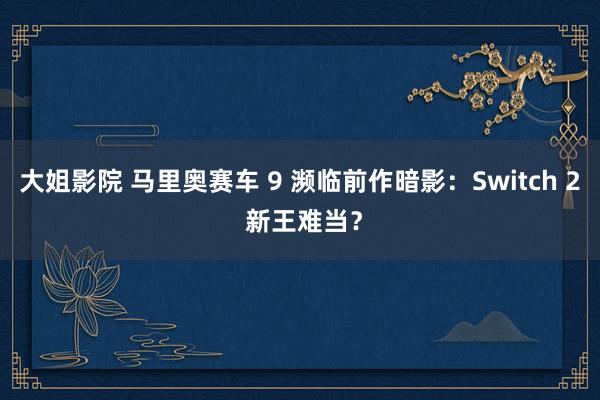 大姐影院 马里奥赛车 9 濒临前作暗影：Switch 2 新王难当？
