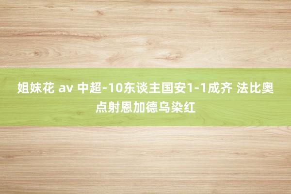 姐妹花 av 中超-10东谈主国安1-1成齐 法比奥点射恩加德乌染红