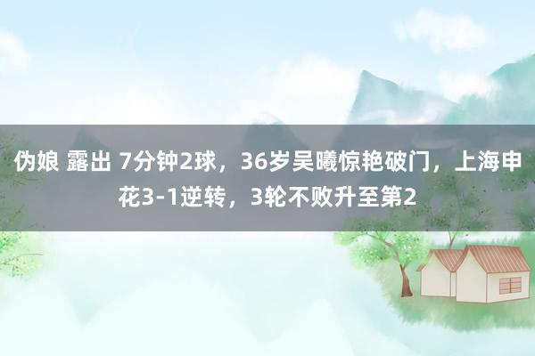 伪娘 露出 7分钟2球，36岁吴曦惊艳破门，上海申花3-1逆转，3轮不败升至第2