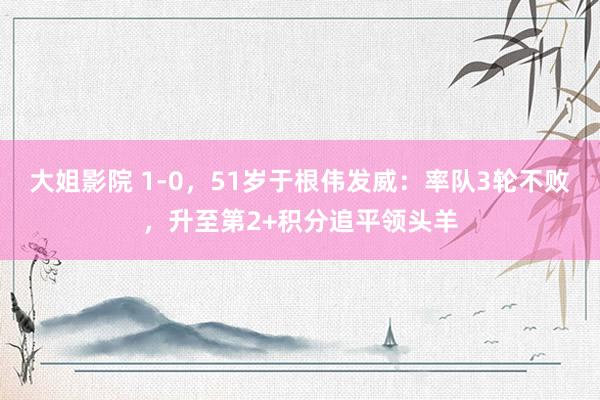 大姐影院 1-0，51岁于根伟发威：率队3轮不败，升至第2+积分追平领头羊