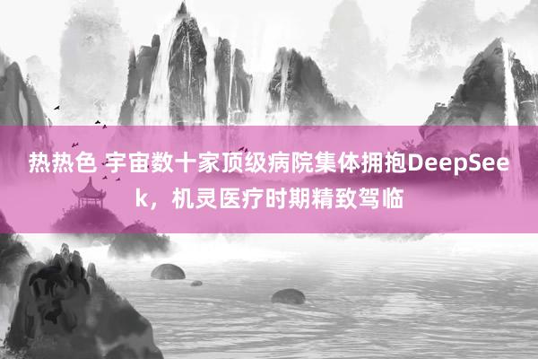 热热色 宇宙数十家顶级病院集体拥抱DeepSeek，机灵医疗时期精致驾临