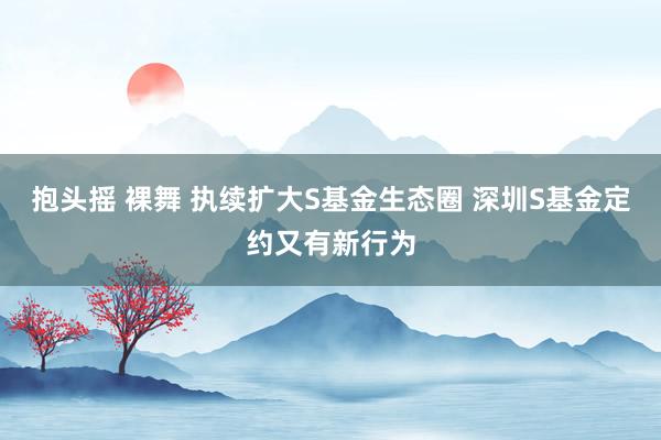 抱头摇 裸舞 执续扩大S基金生态圈 深圳S基金定约又有新行为