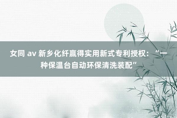 女同 av 新乡化纤赢得实用新式专利授权：“一种保温台自动环保清洗装配”