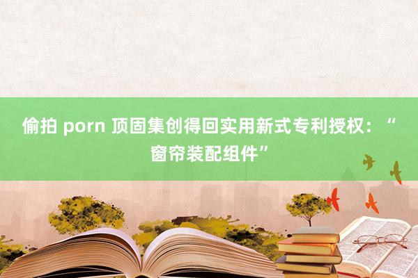 偷拍 porn 顶固集创得回实用新式专利授权：“窗帘装配组件”
