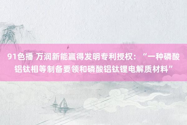 91色播 万润新能赢得发明专利授权：“一种磷酸铝钛相等制备要领和磷酸铝钛锂电解质材料”