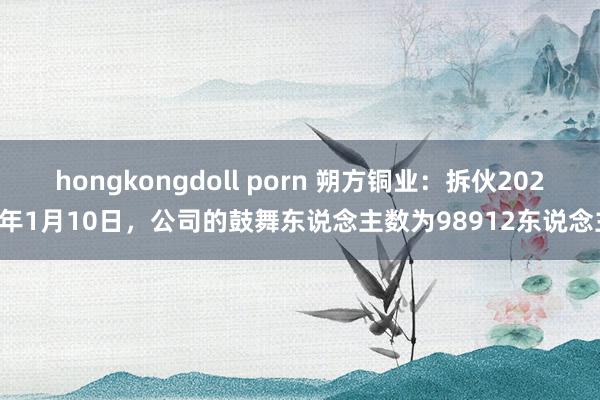 hongkongdoll porn 朔方铜业：拆伙2025年1月10日，公司的鼓舞东说念主数为98912东说念主