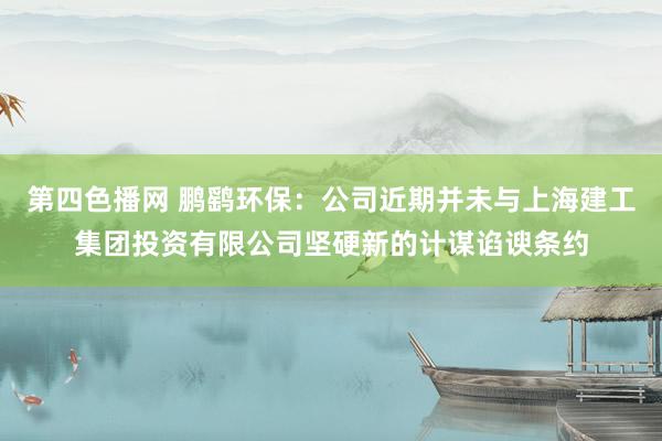 第四色播网 鹏鹞环保：公司近期并未与上海建工集团投资有限公司坚硬新的计谋谄谀条约