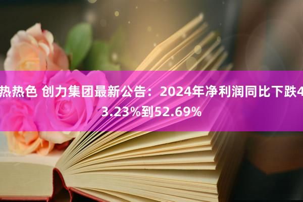 热热色 创力集团最新公告：2024年净利润同比下跌43.23%到52.69%