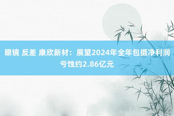 眼镜 反差 康欣新材：展望2024年全年包摄净利润亏蚀约2.86亿元