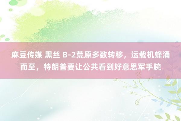 麻豆传媒 黑丝 B-2荒原多数转移，运载机蜂涌而至，特朗普要让公共看到好意思军手腕