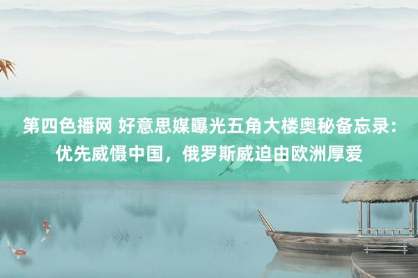 第四色播网 好意思媒曝光五角大楼奥秘备忘录:优先威慑中国,俄罗斯威迫由欧洲厚爱