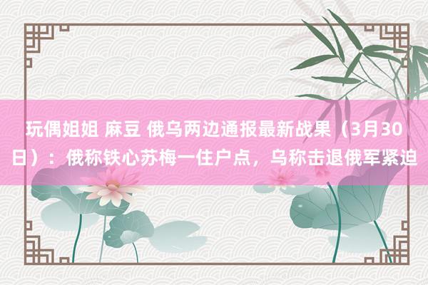 玩偶姐姐 麻豆 俄乌两边通报最新战果(3月30日):俄称铁心苏梅一住户点,乌称击退俄军紧迫