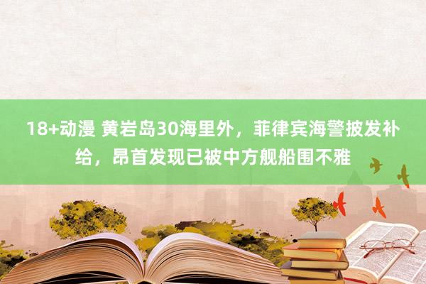 18+动漫 黄岩岛30海里外，菲律宾海警披发补给，昂首发现已被中方舰船围不雅