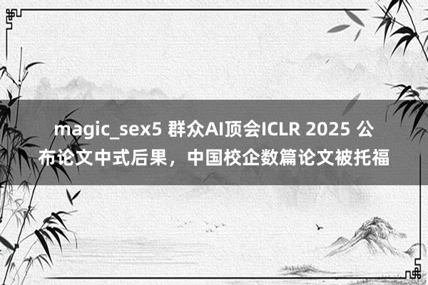 magic_sex5 群众AI顶会ICLR 2025 公布论文中式后果，中国校企数篇论文被托福