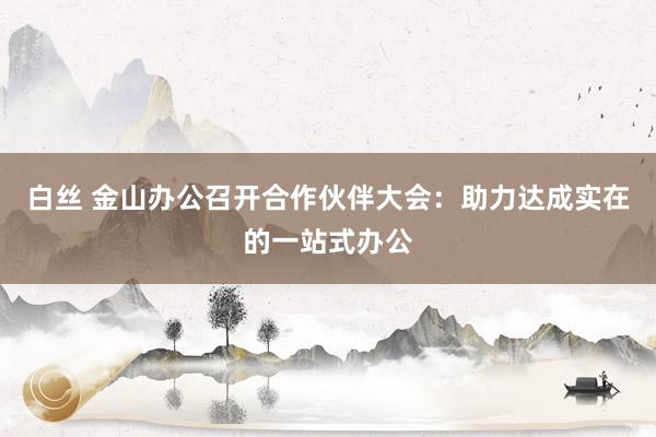 白丝 金山办公召开合作伙伴大会：助力达成实在的一站式办公
