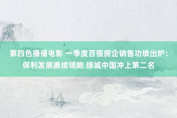 第四色播播电影 一季度百强房企销售功绩出炉：保利发展赓续领跑 绿城中国冲上第二名