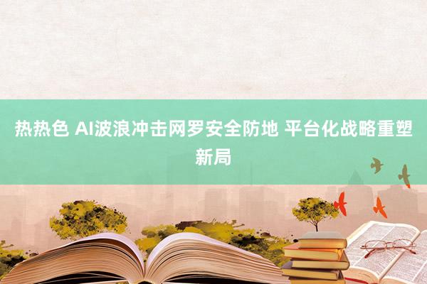 热热色 AI波浪冲击网罗安全防地 平台化战略重塑新局