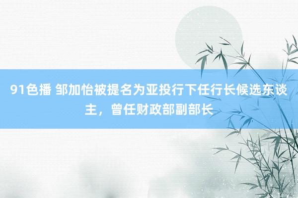 91色播 邹加怡被提名为亚投行下任行长候选东谈主，曾任财政部副部长