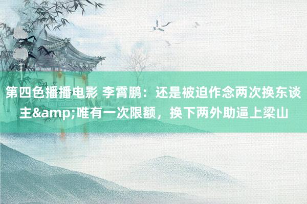第四色播播电影 李霄鹏：还是被迫作念两次换东谈主&唯有一次限额，换下两外助逼上梁山