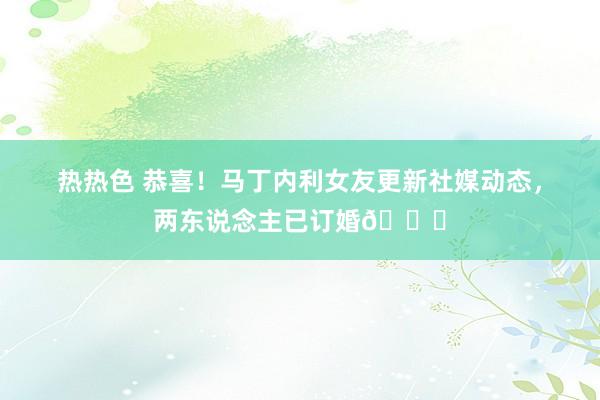 热热色 恭喜！马丁内利女友更新社媒动态，两东说念主已订婚💍