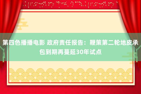 第四色播播电影 政府责任报告:鞭策第二轮地皮承包到期再蔓延30年试点