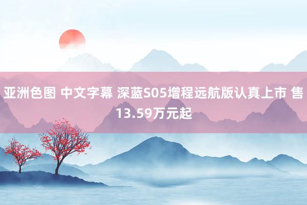 亚洲色图 中文字幕 深蓝S05增程远航版认真上市 售13.59万元起