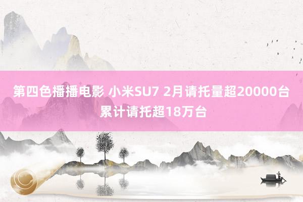 第四色播播电影 小米SU7 2月请托量超20000台 累计请托超18万台