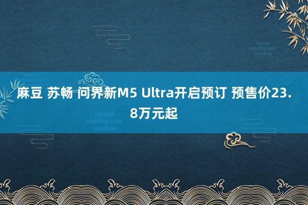 麻豆 苏畅 问界新M5 Ultra开启预订 预售价23.8万元起