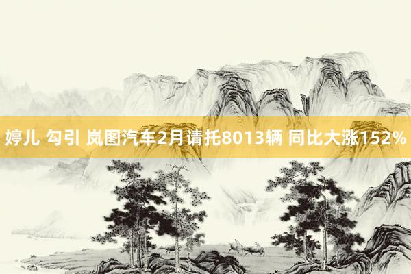 婷儿 勾引 岚图汽车2月请托8013辆 同比大涨152%