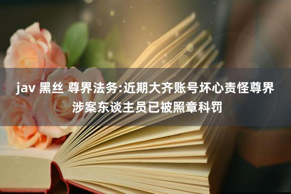 jav 黑丝 尊界法务:近期大齐账号坏心责怪尊界 涉案东谈主员已被照章科罚