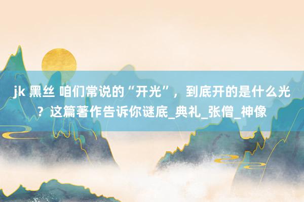 jk 黑丝 咱们常说的“开光”,到底开的是什么光?这篇著作告诉你谜底_典礼_张僧_神像