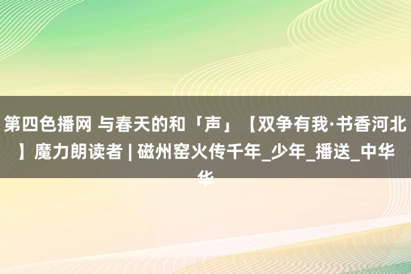 第四色播网 与春天的和「声」【双争有我·书香河北】魔力朗读者 | 磁州窑火传千年_少年_播送_中华