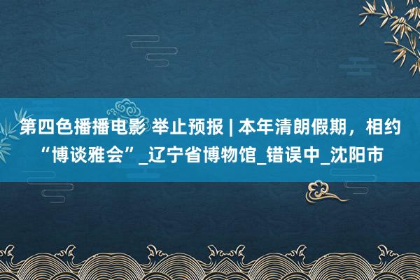 第四色播播电影 举止预报 | 本年清朗假期，相约“博谈雅会”_辽宁省博物馆_错误中_沈阳市