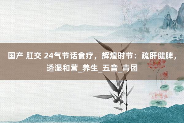 国产 肛交 24气节话食疗，辉煌时节：疏肝健脾，透湿和营_养生_五音_青团
