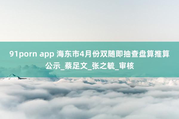 91porn app 海东市4月份双随即抽查盘算推算公示_蔡足文_张之毓_审核