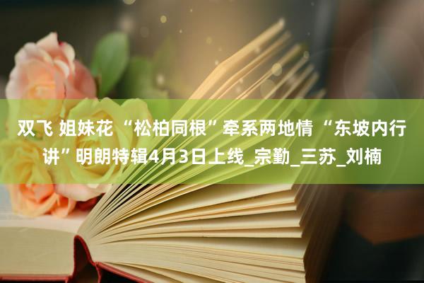 双飞 姐妹花 “松柏同根”牵系两地情 “东坡内行讲”明朗特辑4月3日上线_宗勤_三苏_刘楠