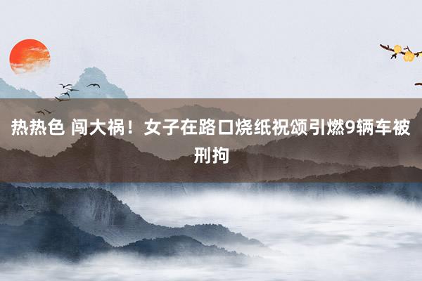 热热色 闯大祸！女子在路口烧纸祝颂引燃9辆车被刑拘