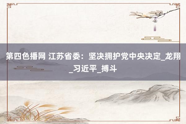第四色播网 江苏省委：坚决拥护党中央决定_龙翔_习近平_搏斗