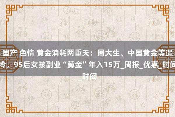 国产 色情 黄金消耗两重天：周大生、中国黄金等遇冷，95后女孩副业“薅金”年入15万_周报_优惠_时间