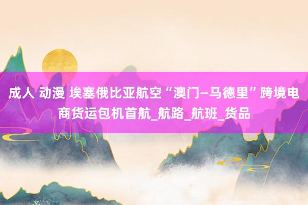 成人 动漫 埃塞俄比亚航空“澳门—马德里”跨境电商货运包机首航_航路_航班_货品