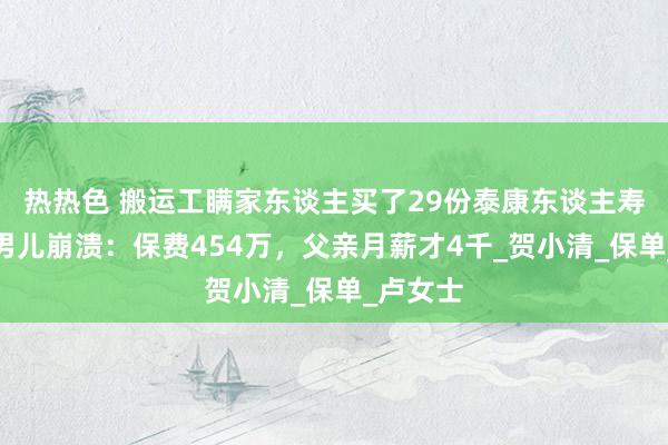 热热色 搬运工瞒家东谈主买了29份泰康东谈主寿保障！男儿崩溃：保费454万，父亲月薪才4千_贺小清_保单_卢女士