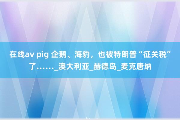 在线av pig 企鹅、海豹，也被特朗普“征关税”了……_澳大利亚_赫德岛_麦克唐纳